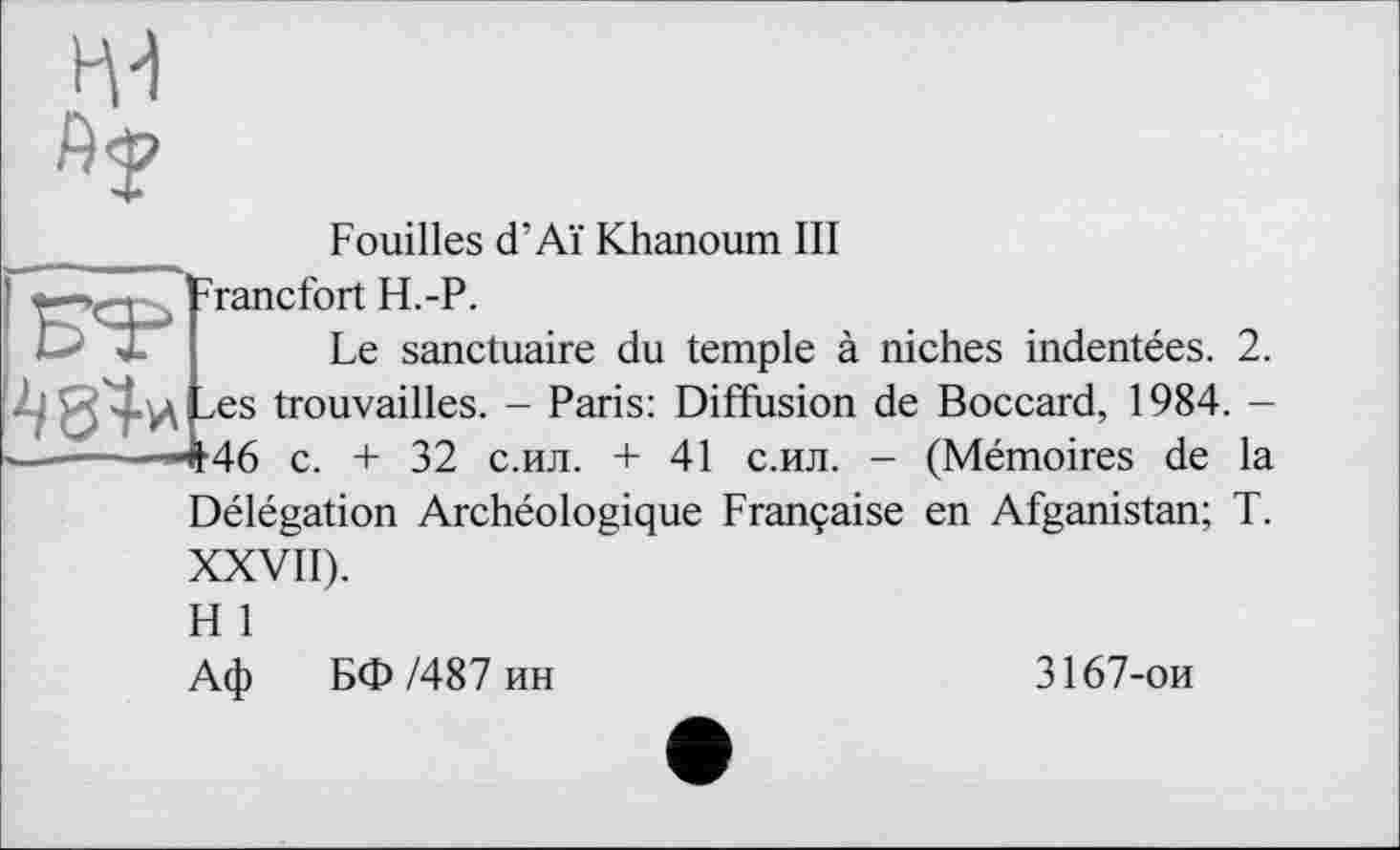 ﻿
484* Les trouvailles. - Paris ------—"т46 c. + 32 с.ил. +
Fouilles d’Aï Khanoum III
Francfort H.-P.
Le sanctuaire du temple à niches indentées. 2. : Diffusion de Boccard, 1984. -
41 с.ил. - (Mémoires de la Délégation Archéologique Française en Afganistan; T. XXVII).
H 1
Аф БФ /487 ин
3167-ои